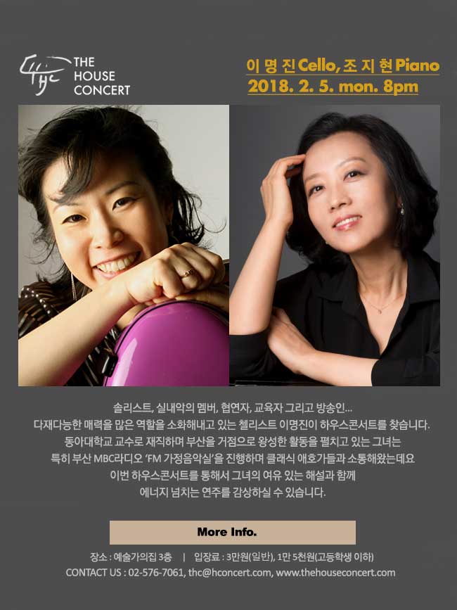 더 하우스 콘서트 일 시 : 2월 5일 출연진 : 이명진(Cello), 조지현(Piano)솔리스트, 실내악의 멤버, 협연자, 교육자 그리고 방송인... 다재다능한 매력을 많은 역할을 소화해내고 있는 첼리스트 이명진이 하우스콘서트를 찾습니다. 동아대학교 교수로 재직하며 부산을 거점으로 왕성한 활동을 펼치고 있는 그녀는 특히 부산 MBC라디오 ‘FM 가정음악실’을 진행하며 클래식 애호가들과 소통해왔는데요, 이번 하우스콘서트를 통해서 그녀의 여유 있는 해설과 함께 에너지 넘치는 연주를 감상하실 수 있습니다. 