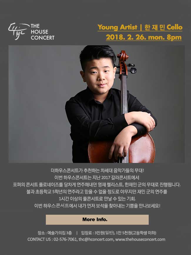 더 하우스 콘서트 일 시 : 2월26일출연진 : 한재민(Cello)더하우스콘서트가 추천하는 차세대 음악가들의 무대! 이번 하우스콘서트는 지난 2017 갈라콘서트에서 포퍼의 콘서트 폴로네이즈를 당차게 연주해내던 영재 첼리스트, 한재민 군의 무대로 진행됩니다. 초등학교 5학년의 연주라고 믿을 수 없을 정도로 야무지던 재민 군의 연주를 1시간 이상의 풀콘서트로 만날 수 있는 기회. 이번 하우스콘서트에서 내가 먼저 보석을 찾아내는 기쁨을 만나보세요!