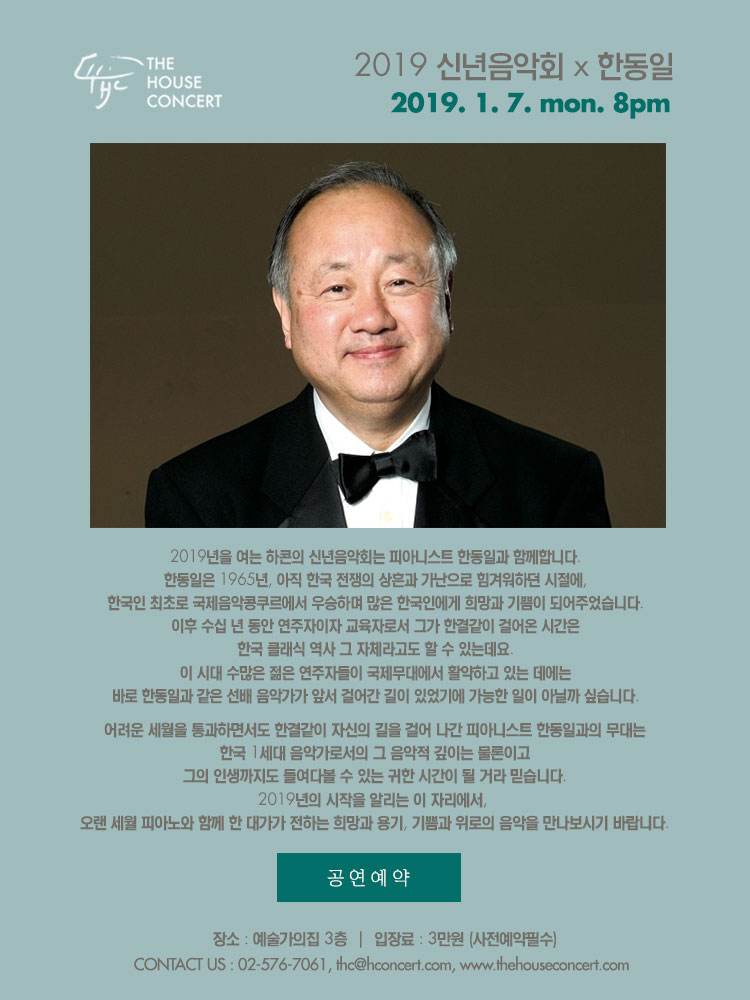 1월 7일 1.7 더하우스콘서트 : 2019 신년음악회  한동일(Piano) 2019년을 여는 하콘의 신년음악회는 피아니스트 한동일과 함께합니다. 한동일은 1965년, 아직 한국 전쟁의 상흔과 가난으로 힘겨워하던 시절에, 한국인 최초로 국제음악콩쿠르에서 우승하며 많은 한국인에게 희망과 기쁨이 되어주었습니다. 이후 수십 년 동안 연주자이자 교육자로서 그가 한결같이 걸어온 시간은 한국 클래식 역사 그 자체라고도 할 수 있는데요, 이 시대 수많은 젊은 연주자들이 국제무대에서 활약하고 있는 데에는 바로 한동일과 같은 선배 음악가가 앞서 걸어간 길이 있었기에 가능한 일이 아닐까 싶습니다. 어려운 세월을 통과하면서도 한결같이 자신의 길을 걸어 나간 피아니스트 한동일과의 무대는, 한국 1세대 음악가로서의 그 음악적 깊이는 물론이고 그의 인생까지도 들여다볼 수 있는 귀한 시간이 될 거라 믿습니다. 2019년의 시작을 알리는 이 자리에서, 오랜 세월 피아노와 함께 한 대가가 전하는 희망과 용기, 기쁨과 위로의 음악을 만나보시기 바랍니다.