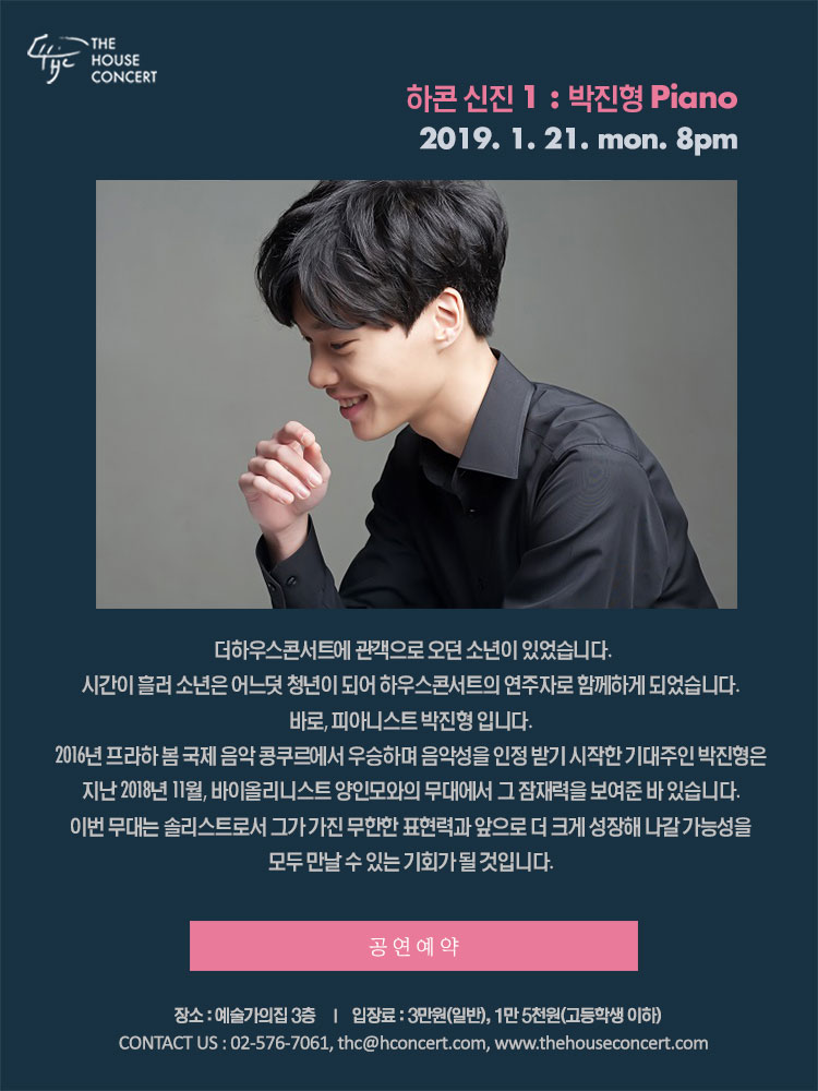 1월 21일 1.21 더하우스콘서트 : 하콘 신진 1 - 박진형(Piano) 더하우스콘서트에 관객으로 오던 소년이 있었습니다. 시간이 흘러 소년은 어느덧 청년이 되어 하우스콘서트의 연주자로 함께하게 되었습니다. 바로, 피아니스트 박진형 입니다. 2016년 프라하 봄 국제 음악 콩쿠르에서 우승하며 음악성을 인정 받기 시작한 기대주인 박진형은 지난 2018년 11월, 바이올리니스트 양인모와의 무대에서 그 잠재력을 보여준 바 있습니다. 이번 무대는 솔리스트로서 그가 가진 무한한 표현력과 앞으로 더 크게 성장해 나갈 가능성을 모두 만날 수 있는 기회가 될 것입니다.
