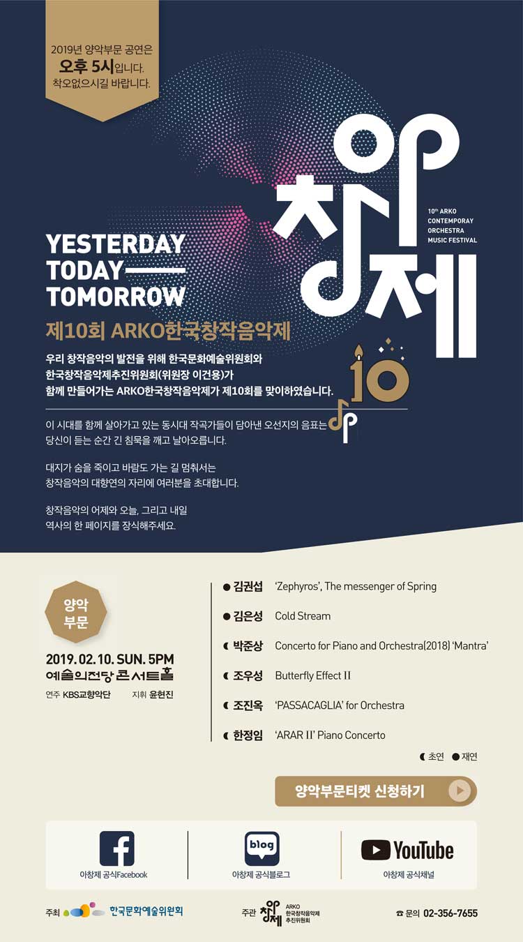2019년 양악부문 공연은 오후5시입니다. 착오없으시길 바랍니다. YESTERDAY TODAY TOMORROW 제10회 ARKO한국창작음악제 우리 창작음악의 발전을 위해 한국문화예술위원회와 한국창작음악제추진위원회(위원장 이건용)가 함께 만들어가는 ARKO한국창작음악제가 제10회를 맞이하였습니다. 이 시대를 함께 살아가고 있는 동시대 작곡가들이 남아낸 오선지의 음표는 당신이 듣는 순간 긴 침묵을 깨고 날아오릅니다. 대지가 숨을 죽이고 바람도 가는 길 멈춰서는 창작음악의 대향연의 자리에 여러분을 초대합니다. 창작음악의 어제와 오늘, 그리고 내일 역사의 한 페이지를 장식해주세요. 양악부문 2019. 2. 10(일) 5시 예술의전당 콘서트홀 연주 KBS교향악단 지휘 윤현진 
