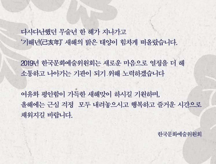 다사다난했던 무술년 한 해가 지나가고 ‘기해년(己亥年)’ 새해의 밝은 태양이 힘차게 떠올랐습니다. 2019년 한국문화예술위원회는 새로운 마음으로 열정을 더 해 소통하고 나아가는 기관이 되기 위해 노력하겠습니다 여유와 평안함이 가득한 새해맞이 하시길 기원하며, 올해에는 근심 걱정  모두 내려놓으시고 행복하고 즐거운 시간으로 채워지길 바랍니다.