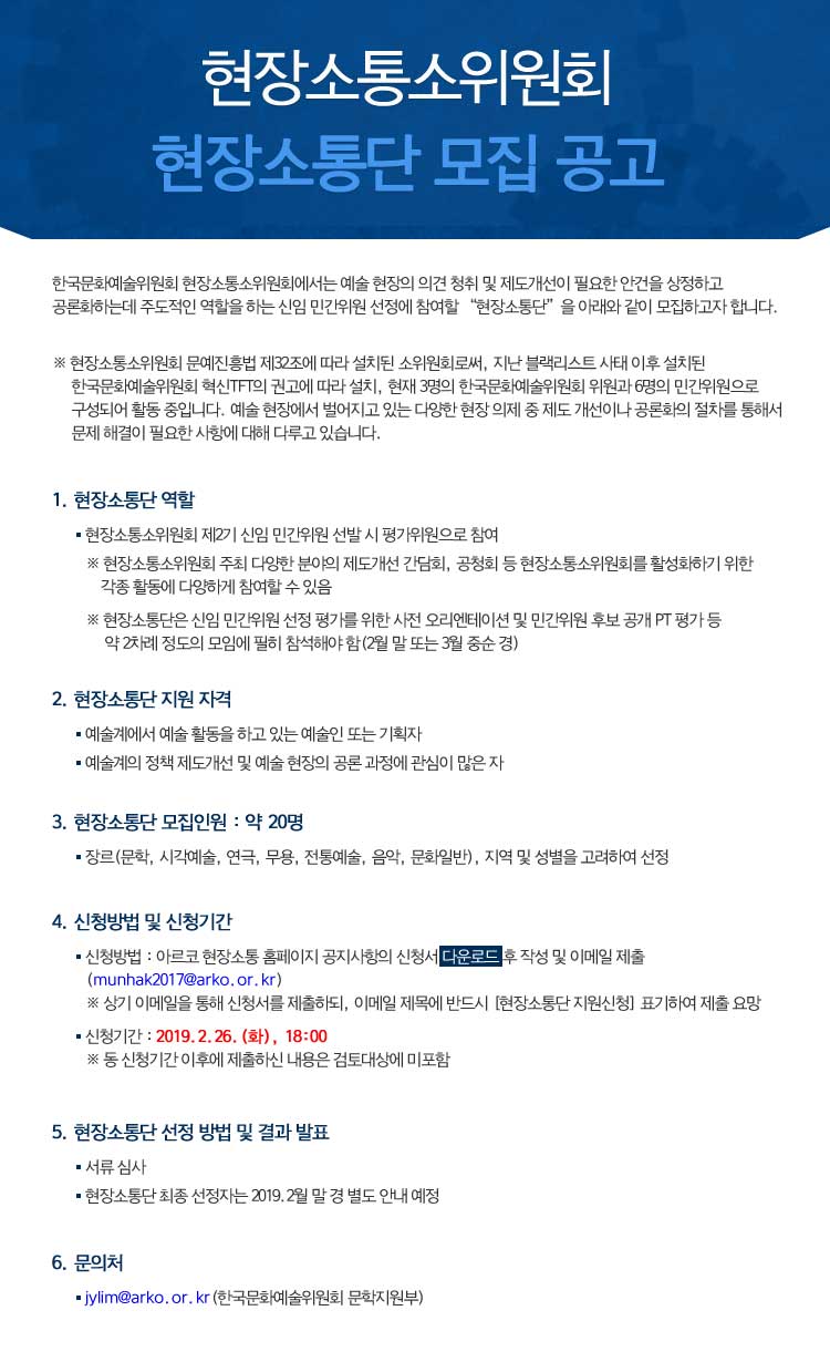 현장소통소위원회 현장소통단 모집 공고 한국문화예술위원회 현장소통소위원회에서는 예술 현장의 의견 청취 및 제도개선이 필요한 안건을 상정하고 공론화하는데 주도적인 역할을 하는 신임위원 선정 및 향후 현장소통소위원회 운영에 자문 역할을 할 “현장소통단”을 아래와 같이 모집하고자 합니다. 
 ※ 현장소통소위원회 문예진흥법 제32조에 따라 설치된 소위원회로써, 지난 블랙리스트 사태 이후 설치된 한국문화예술위원회 혁신TFT의 권고에 따라 설치, 현재 3명의 한국문화예술위원회 위원과 6명의 민간위원으로 구성되어 활동 중입니다. 예술 현장에서 벌어지고 있는 다양한 현장 의제 중 제도 개선이나 공론화의 절차를 통해서 문제 해결이 필요한 사항에 대해 다루고 있습니다. 