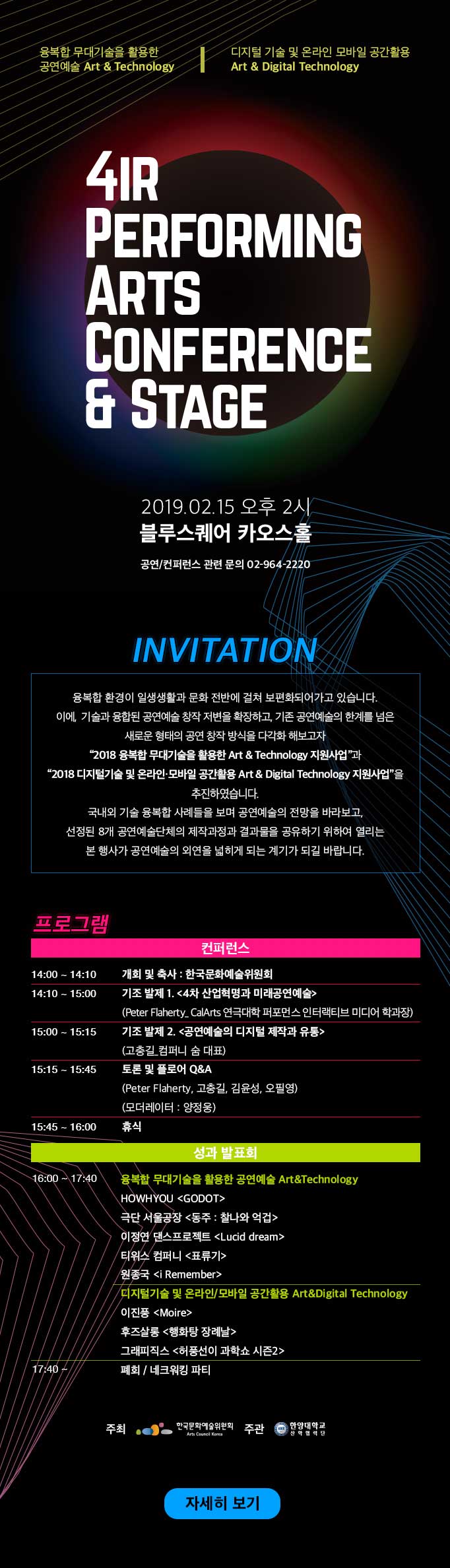 융복합 무대기술을 활용한 공연예술 Art , Technology  디지털 기술 및 온라인 모바일 공간활용 Art , Digital Technology4IR PERFORMING ARTS CONFERENCE , STAGE2019. 02.15 오후 2시블루스퀘어 카오스홀 공연/컨퍼런스 관련 문의 02-964-2220INVITATION  융복합 환경이 일상생활과 문화 전번에 걸쳐 보편화 되어가고 있습니다. 이에, 기술과 융합된 공연예술 창작 저변을 확장하고, 기존 공연예술의 한계를 넘은 새로운 형태의 공연창작 방식을 다각화 해보고자 ‘2018 융복합 무대기술을 활용한 Art & Technology 지원사업’과 ‘2018 디지털기술 및 온라인·모바일 공간활용 Art , Digital Technology 지원사업’을 추진하였습니다. 국내외 기술 융복합 사례들을 보며 공연예술의 전망을 바라보고, 선정된 8개 공연예술단체의 제작과정과 결과물을 공유하기 위하여 열리는 본 행사가 공연예술의 외연을 넓히게 되는 계기가 되길 바랍니다. 