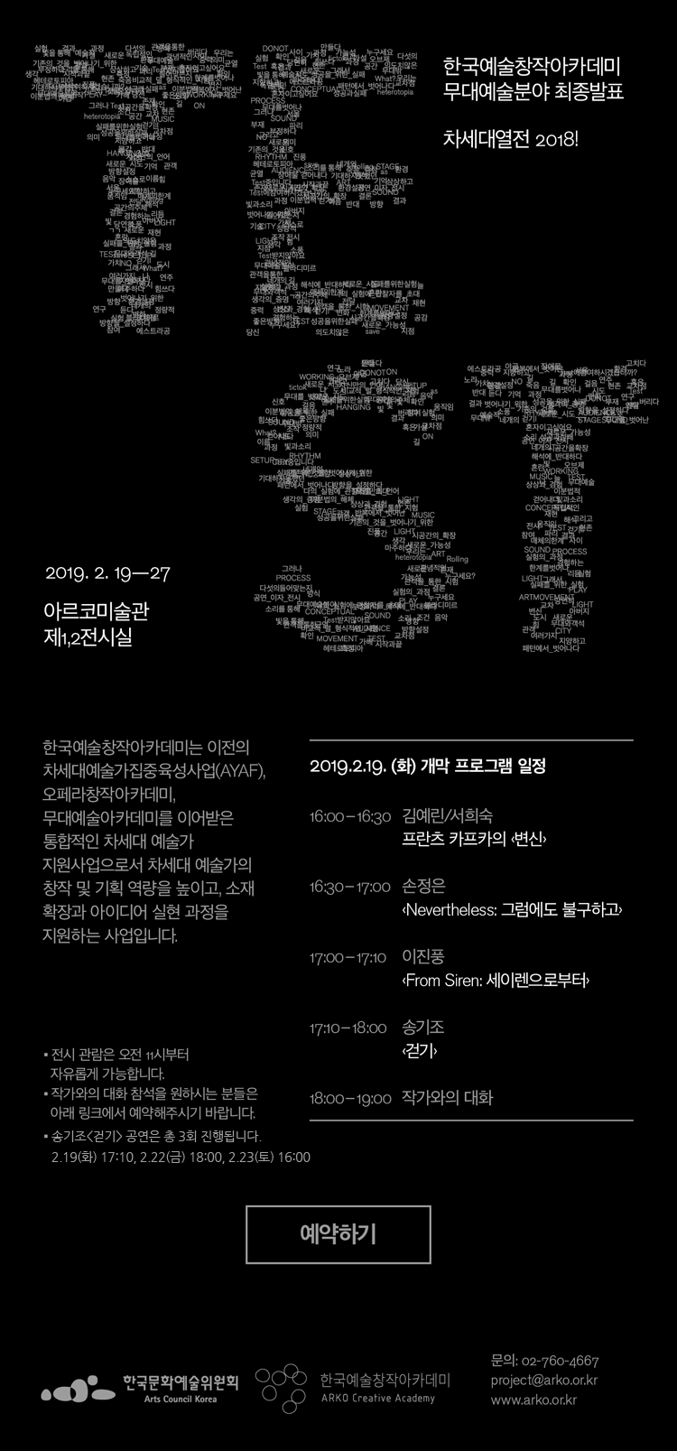 한국예술창작아카데미 무대예술분야 최종발표 차세대열전 2018 TEST 2019.2.19-27 아르코미술관 제1,2전시실 한국예술창작아카데미는 이전의 차세대예술가집중육성사업 (AYAF),오페라창작아카데미, 무대예술아카데미를 이어받은 통합적인  예술가 지원사업으로서 차세대 예술가의 창작 및 기획 역량을 높이고, 소재확장과 아이디어 실현 과정을 지원하는 사업입니다 2019.2.19(화) 개막 프로그램 일정 16:00-16:30 김예린/서희숙 프란츠 카프카의 [변신]16:30-17:00 손정은[Nevertheless:그럼에도 불구하고]17:00-17:10 이진풍 [From Siren:세이렌으로부터]17:00-18:00 송기조 [걷기]18:00-19:00 작가와의 대화전시관람은 오전 11시부터 자유롭게 가능합니다.작가와의 대화 참석을 원하시는 분들은 아래 링크에서 예약해주시기 바랍니다 송기조[걷기] 공연은 총 3회 진행됩니다. 2.19(화) 17:10, 2.22(금) 18:00, 2.23(토) 16:00한국문화예술위원회 한국예술창작아카데미 문의 02-760-4667  