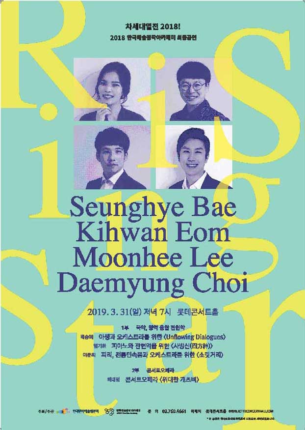 차세대 열전 2018! Rising Star 포스터 2018 한국예술창작아카데미 최종공연 Seunghye Bae, Kihwan Eom, Moonhee Lee, Daemyung Choi 2019 .3.31(일) 저녁 7시 롯데콘서트홀 1부 국악,양약, 융합관현악, 배승혜 _아쟁과 오케스트라를 위한 [Unflowing Dialogues] 엄기환 피아노와 관현악을 위한 [사방신(四方神)] 이문희 피리, 전통민속품과 오케스트라를 위한 [소릿거리] 2부 콘서트오페라 최대영 콘서트오페라 [위대한 개츠비]