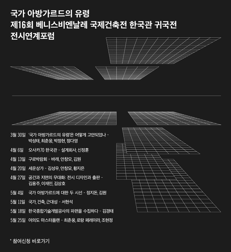 국가 아방가르트의 유령 제16회 베니스비엔날레 국제건축전 한국관 귀국정 전시연계포럼, 3월30일 '국가 아방가르드의 유령'은 어떻게 고안되었나-박성태, 최춘웅, 박정현, 정다영, 4월6일 오사카70 한국관-설계회사, 신정훈
4월13일 구로박람외-바래, 안창모, 김원, 4월20일 세운상가-김성우, 안창모, 황지은, 4월27일 공간과 지면의 무대화:전시 디자인과 출판-김용주, 이재민, 김상호, 5월4일 국가 아방가르드에 대한 두 시선 - 정지돈, 김원, 5월11일 국가, 건축, 근대성-서현석, 5월18일 한국종합기술개발공사의 파편을 수집하다-김경태, 5월25일 여의도 마스터플랜-최춘웅, 로앙 페레이라, 조현정