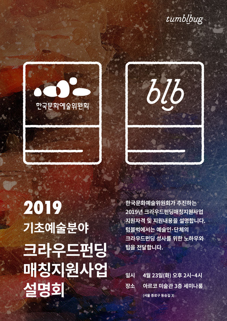 2019 기초예술분야 크라우드펀딩 매칭지원사업 설명회(한국문화예술위원회가 추진하는 2019년 크라우드펀딩매칭지원사업 지원자격 및 지원내용을 설명합니다. 텀블벅에서는 예술인·단체의 크라우드펀딩 성사를 위한 노하우와 팁을 전달합니다.)일시는 4월23일(화)오후 2시부터 4시, 장소는 아르코 미술관3 층 세미나룸(서울 종로구 동숭길3)