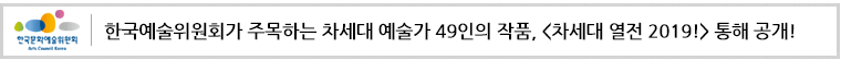 한국예술위원회가 주목하는 차세대 예술가 49인의 작품,
<차세대 열전 2019!> 통해 공개!
