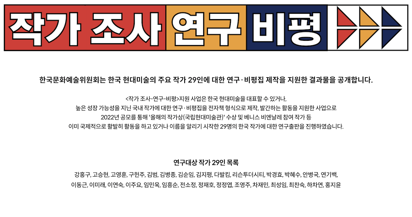 작가 조사-연구-비평

한국문화예술위원회는 한국 현대미술의 주요 작가 29인에 대한 연구·비평집 제작을 지원한 결과물을 공개합니다.

<작가 조사-연구-비평>지원 사업은 한국 현대미술을 대표할 수 있거나,
높은 성장 가능성을 지닌 국내 작가에 대한 연구·비평집을 전자책 형식으로 제작, 발간하는 활동을 지원한 사업으로
2022년 공모를 통해 '올해의 작가상(국립현대미술관)' 수상 및 베니스 비엔날레 참여 작가 등
이미 국제적으로 활발히 활동을 하고 있거나 이름을 알리기 시작한 29명의 한국 작가에 대한 연구출판을 진행하였습니다.


연구대상 작가 29인 목록
강홍구, 고승현, 고영훈, 구헌주, 김범, 김병종, 김순임, 김지평, 다발킴, 리슨투더시티, 박경효, 박혜수, 안병국, 연기백
이동근, 이미래, 이연숙, 이주요, 임민욱, 임흥순, 전소정, 정재호, 정정엽, 조영주, 차재민, 최성임, 최찬숙, 하차연, 홍지윤