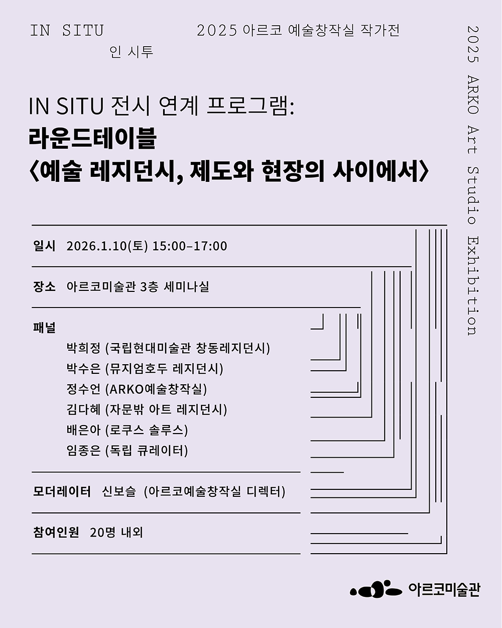 제목: 《인 시투》 전시 연계 라운드테이블 - 예술 레지던시, 제도와 현장의 사이에서, 일시: 2026년 1월 10일 (토) 15:00-17:00, 장소: 아르코미술관 3층 세미나실, 패널: 박희정 (국립현대미술관 창동레지던시) 박수은 (뮤지엄호두 레지던시) 정수언 (ARKO예술창작실) 김다혜 (자문밖 아트 레지던시) 배은아 (로쿠스 솔루스) 임종은 (독립 큐레이터), 모더레이터: 신보슬 (ARKO예술창작실 디렉터), 참여인원: 20명 내외