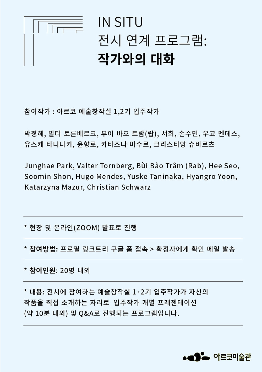 《인 시투 In Situ》 전시연계 프로그램: 작가와의 대화참여작가: 아르코 예술창작실 1,2기 입주작가박정혜, 발터 토른베르크, 부이 바오 트람(랍), 서희, 손수민, 우고 멘데스, 유스케 타니나카, 윤향로, 카타즈나 마수르, 크리스티앙 슈바르츠Junghae Park, Valter Tornberg, Bùi Bảo Trâm (Rab), Hee Seo, Soomin Shon, Hugo Mendes, Yuske Taninaka, Hyangro Yoon, Katarzyna Mazur, Christian Schwarz* 현장 및 온라인(ZOOM) 발표로 진행* 참여방법: 프로필 링크트리 구글 폼 접속 > 확정자에게 확인 메일 발송* 참여인원: 20명 내외* 내용: 전시에 참여하는 예술창작실 1,2기 입주작가가 자신의 작품을 직접 소개하는 자리로 입주작가 개별 프레젠테이션(약 10분 내외) 및 Q&A로 진행되는 프로그램입니다.
