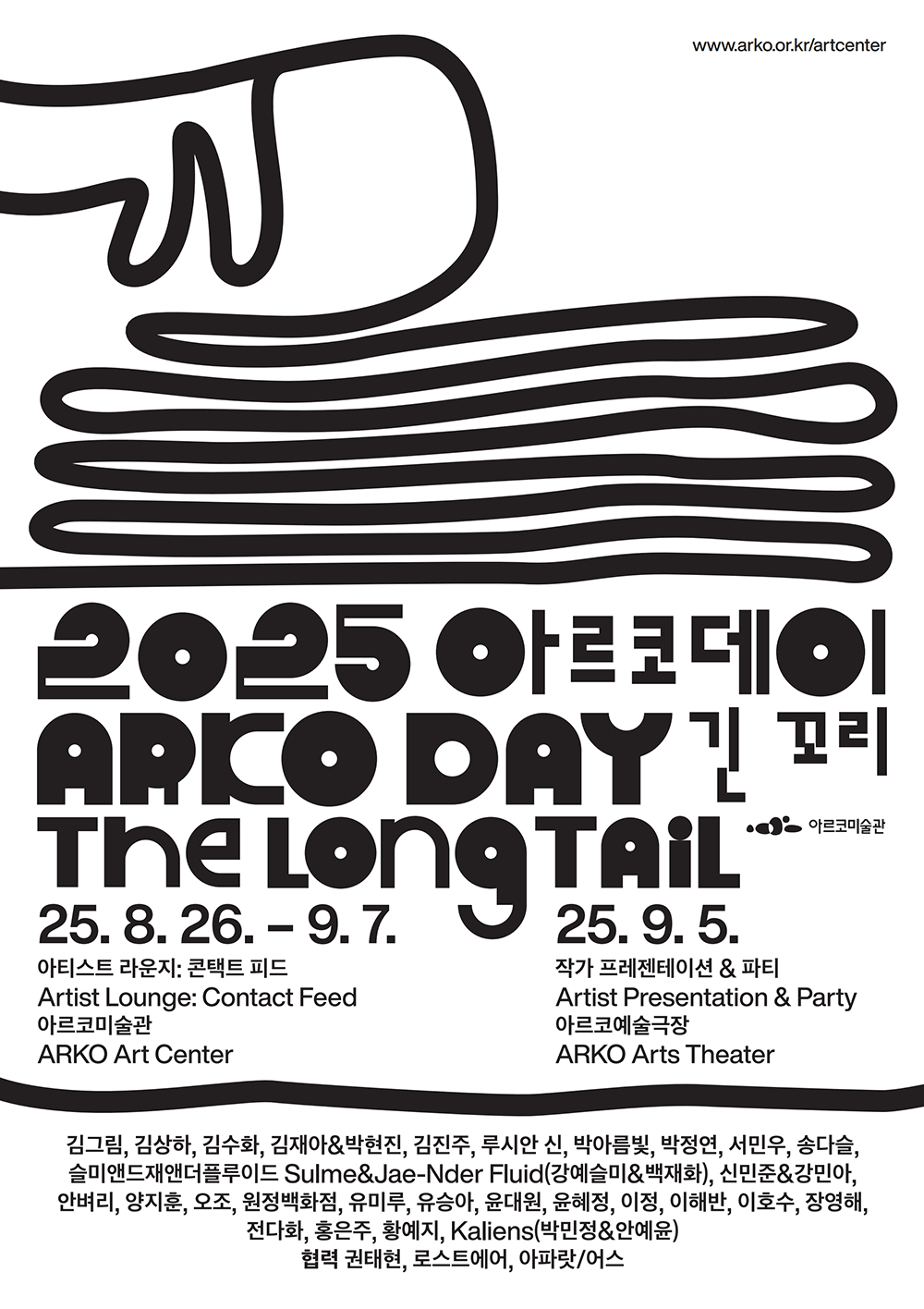 http://www.arko.or.kr/artcenter 2025 아르코데이 ARKO DAY 긴 꼬리 The Long Tail 아르코미술관-2025. 8. 26. - 9. 7. 아티스트 라운지: 콘택트 피드 (Artist Lounge: Contact Feed), 아르코미술관 (ARKO Art Center)-2025. 9. 5. 작가 프레젠테이션&파티 (Artist Presentation&Party), 아르코예술극장 (ARKO Arts Theater) 김그림, 김상하, 김수화, 김재아&박현진, 김진주, 루시안 신, 박아름빛, 박정연, 서민우, 송다슬, 슬미앤드재앤더플루이드 Sulme&Jae-Nder Fluid(강예슬미&백재화), 신민준&강민아, 
안벼리, 양지훈, 오조, 원정백화점, 유미루, 유승아, 윤대원, 윤혜정, 이정, 이해반, 이호수, 장영해, 
전다화, 홍은주, 황예지, Kaliens(박민정&안예윤)
협력: 권태현, 로스트에어, 아파랏/어스