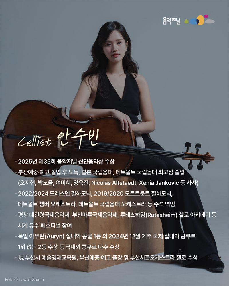 음악저널Cellist 안수빈2025년 제35회 음악저널 신인음악상 수상부산예중·예고 졸업 후 도독, 쾰른 국립음대, 데트몰트 국립음대 최고점 졸업(오지현, 박노을, 여미혜, 양욱진, Nicolas Altstaedt, Xenia Jankovic 등 사사)2022/2024 드레스덴 필하모닉, 2019/2020 도르트문트 필하모닉,데트몰트 챔버 오케스트라, 데트몰트 국립음대 오케스트라 등 수석 역임평창 대관령국제음악제, 부산마루국제음악제, 루테스하임(Rutesheim) 첼로 아카데미 등세계 유수 페스티벌 참여독일 아우린(Auryn) 실내악 콩쿨 1등 외 2024년 12월 제주 국제 실내악 콩쿠르1위 없는 2등 수상 등 국내외 콩쿠르 다수 수상現 부산시 예술영재교육원, 부산예중·예고 출강 및 부산시즌오케스트라 첼로 수석