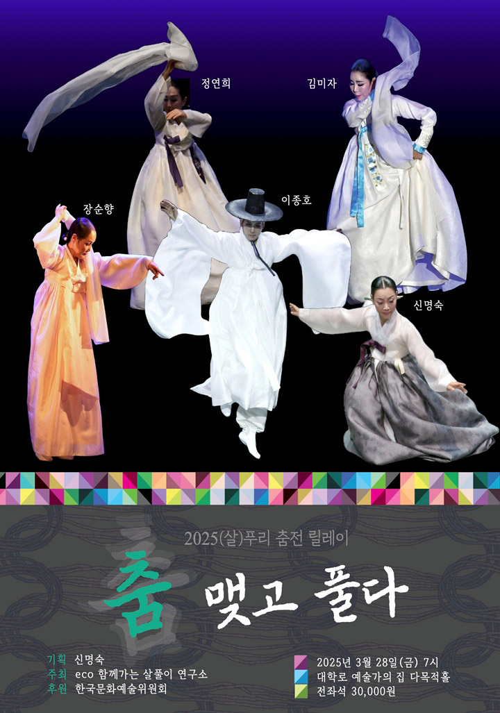 정연희, 장순향, 김미자, 이종호, 신명숙 2025(살)푸리 춤전 릴레이 춤 맺고 풀다 기획 신명숙 주최 ECO 함께 살아가는 살풀이 연구소 후원 한국문화예술위원회 일시 : 2025년 3월 28일(금) 7시 장소 : 대학로 예술가의집 다목적홀 관람료 : 전좌석 30,000원