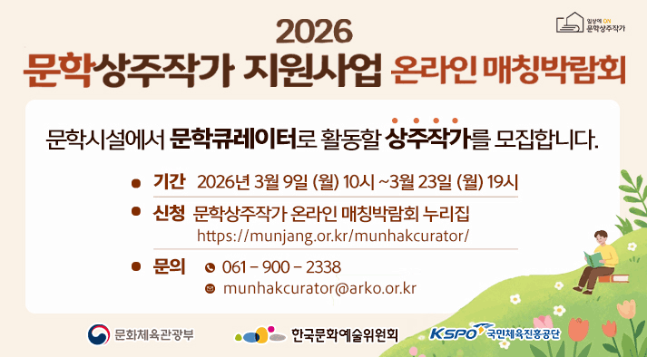 2026년 문학상주작가 지원사업 온라인 매칭박람회 문학시설에서 문학큐레이터로 활동할 상주작가를 모집합니다. 기간: 2026년 3월 9일 10시~3월 23일 19시 신청: 문학상주작가 온라인 매칭박람회 누리집 https://munjang.or.kr/munhakcurator/ 문의 전화: 061-900-2338 / 이메일: munhakcurator@arko.or.kr 기관 로고(문화체육관광부 / 한국문화예술위원회 / 국민체육진흥공단)