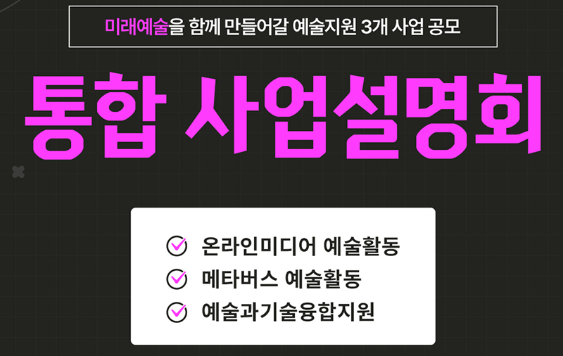 미래예술을 함께 만들어갈 예술지원 3개 사업 공모 통합 사업설명회 (온라인미디어 예술활동, 메타버스 예술활동, 예술과기술융합지원) 일시 : 2022. 2. 21(월) 14:30-17:20, 방식 : Zoom 비대면 개최, 급변하는 사회문화 환경과 과학기술의 발달로  예술 영역은 넓어지고, 예술 가치는 높아지고 있습니다 기술융합으로 넓어진 예술의 지평,  온라인, 메타버스에서 펼치는 새로운 예술 미래예술을 함께 이끌어 갈 여러분을 모십니다