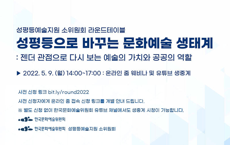 성평등예술지원 소위원회 라운드테이블 성평등한 문화예술생태계 조성:젠더 관점으로 다시 보는 예술의 가치와 공공의 역할 | 2022.5.9(월)14시~17시 온라인 줌 웨비나 및 유튜브 생중계 |  사전 신청 링크 : https://bit.ly/round2022 사전 신청자에게 온라인 줌 점속 링크를 개별 안내 드립니다 ※ 별도 신청 없이 한국문화예술위원회 유튜브 채널에서도 생중계 시청이 가능합니다.
