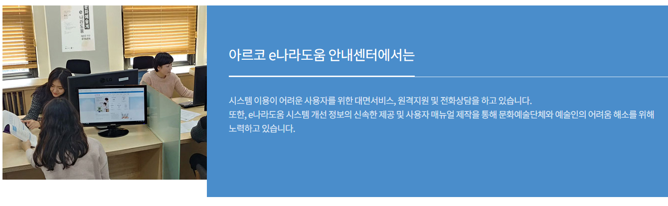 아르코 e나라도움 안내센터에서는 시스템 이용이 어려운 사용자를 위한 대면서비스, 원격지원 및 전화상담을 하고 있습니다.<br />
	또한, e나라도움 시스템 개선 정보의 신속한 제공 및 사용자 매뉴얼 제작을 통해 문화예술단체와 예술인의 어려움 해소를 위해 노력하고 있습니다.