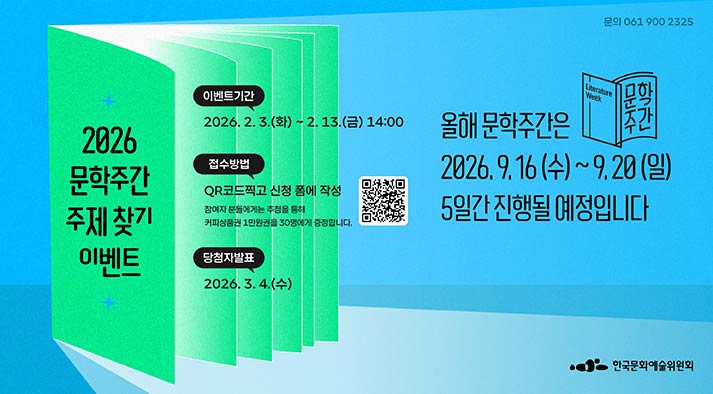 2026년 문학주간 주제 찾기 이벤트 -이벤트 기간: 2026. 2. 3.(월) ~ 2. 13.(금) 14:00 접수방법: QR코드(https://moaform.com/q/YjVjVu) 촬영 혹은 신청 폼에 작성 참여자 분들에게는 추첨을 통해 카페에서 책 읽으며 여유를 즐기기 위한 커피상품권 1만원권을 30명에게 증정합니다. 당첨자 발표: 2026. 3. 4.(수) 올해 문학주간은 2026. 9. 16.(수) ~ 9. 20.(일) 5일간 진행될 예정입니다.