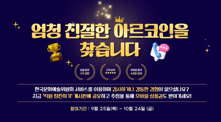 엄청 친절한 아르코인을 찾습니다.  친절응대 고객감동! 고객만족 따뜻한 응대 소중한 칭찬!  한국문화예술위원회 서비스를 이용하며 감사하거나 감동한 경험이 있으셨나요? 지금 ‘직원 칭찬하기’ 게시판에 공유하고 추첨을 통해 모바일 상품권도 받아가세요!   참여기간 : 2025년 9월 25일(목) ~ 10월 24일(금)