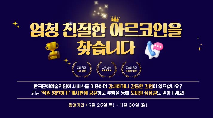 엄청 친절한 아르코인을 찾습니다.  친절응대 고객감동! 고객만족 따뜻한 응대 소중한 칭찬!  한국문화예술위원회 서비스를 이용하며 감사하거나 감동한 경험이 있으셨나요? 지금 ‘직원 칭찬하기’ 게시판에 공유하고 추첨을 통해 모바일 상품권도 받아가세요!   참여기간 : 2025년 9월 25일(목) ~ 11월 30일(일)