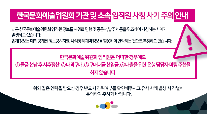 한국문화예술위원회 기관 및 소속 임직원 사칭 사기 주의 안내  최근 한국문화예술위원회 임직원 정보를 허위로 명함 및 공문서, 발주서 등을 위조하여 사칭하는 사례가 발생하고 있습니다. 업체 정보는 대외 공개된 정보공시자료, 나라장터 계약정보를 활용하여 연락하는 것으로 추정하고 있습니다.  한국문화예술위원회 임직원은 어떠한 경우에도 ① 물품 선납 후 사후정산, ② 대리구매, ③ 구매대금 선입금, ④ 대출을 위한 은행 담당자 미팅 주선을 하지 않습니다.  위와 같은 연락을 받으신 경우 반드시 진위여부를 확인해주시고 유사 사례 발생 시 각별히 유의하여 주시기 바랍니다.