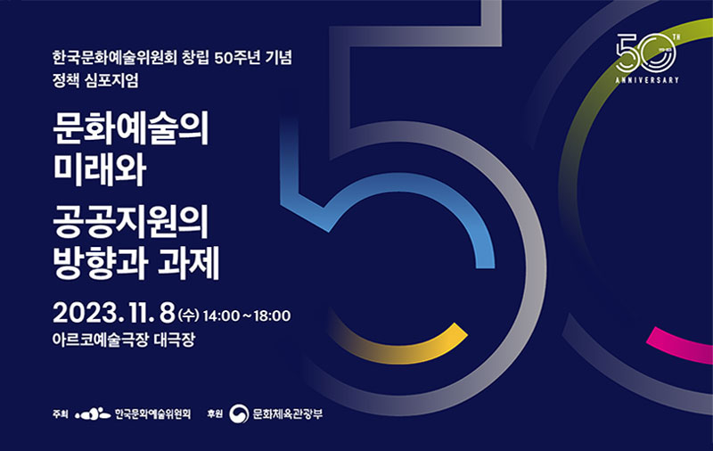 한국문화예술위원회 창립 50주년 기념 정책 심포지엄-문화예술의 미래와 공공지원의 방향과 과제, 2023.11.8(수) 14:00~18:00 아르코예술극장 대극장, 주최 : 한국문화예술위원회, 후원 : 문화체육관광부