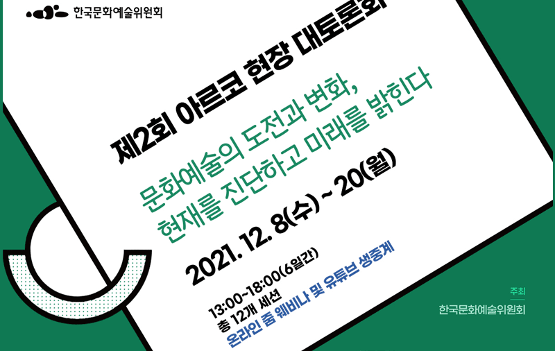 제2회 아르코 현장 대토론회-문화예술의 도전과 변화, 현재를 진단하고 미래를 밝힌다(2021. 12. 8(수) ~ 20(월), 13:00~18:00 / 6일간 총 12개 세션 온라인 줌 웨비나 및 유튜브 생중계) 주최 : 한국문화예술위원회 , 공동주관 : 한국문화예술위원회 현장소통 소위원회, 정책혁신 소위원회, 성평등 예술지원 소위원회, 코로나19 대응 TF, 블랙리스트 재발 방지와 회복을 위한 TF,청년예술 TF, 한국지역문화지원협의회