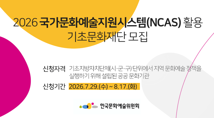 2026 국가문화예술지원시스템(NCAS) 활용 기초문화재단 모집  신청자격 :기초지방자치단체(시·군·구) 단위에서 지역 문화예술 정책을  실행하기 위해 설립된 공공 문화기관, 신청기간 : 2026.7.29.(수) ~ 8.17.(화)   