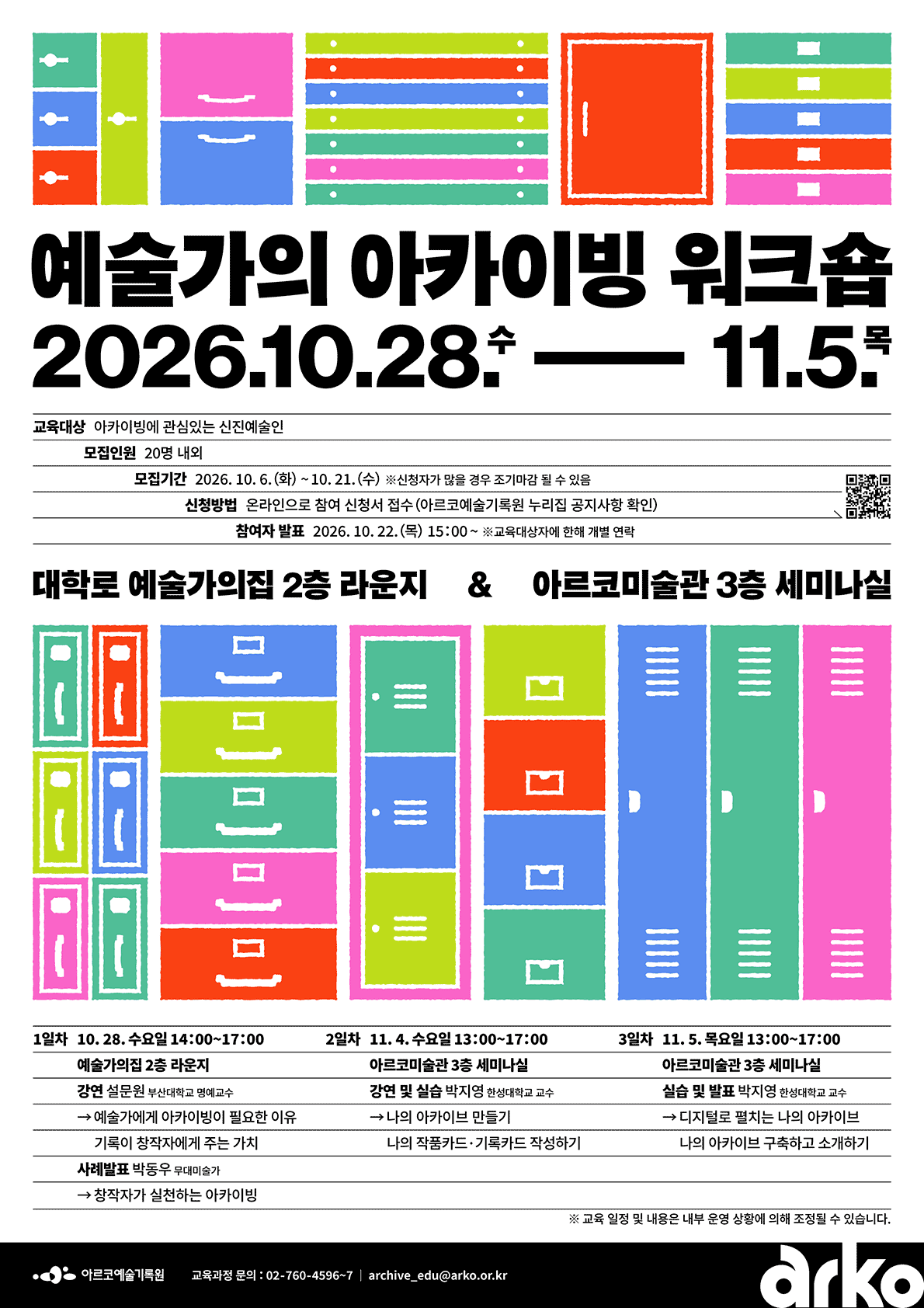 예술가의 아카이빙 워크숍2026.10.28.수 – 11.5.목교육대상 아카이빙에 관심있는 신진예술인 모집인원 20명 내외 모집기간 2026.10.6.(화) ~ 10.21.(수) ※ 신청자가 많을 경우 조기마감 될 수 있음 신청방법 온라인으로 참여 신청서 접수 (아르코예술기록원 누리집 공지사항 확인) 참여자 발표 2026.10.22.(목) 15:00 ~ ※ 교육대상자에 한해 개별 연락 대학로 예술가의집 2층 라운지 & 아르코미술관 3층 세미나실 1일차 10.28.수요일 14:00~17:00 예술가의집 2층 라운지 강연 설문원 부산대학교 명예교수 → 예술가에게 아카이빙이 필요한 이유 기록이 창작자에게 주는 가치 사례발표 박동우 무대미술가 → 창작자가 실천하는 아카이빙 2일차 11.4.수요일 13:00~17:00 아르코미술관 3층 세미나실 강연 및 실습 박지영 한성대학교 교수 → 나의 아카이브 만들기 나의 작품카드·기록카드 작성하기 3일차 11.5.목요일 13:00~17:00 아르코미술관 3층 세미나실 실습 및 발표 박지영 한성대학교 교수 → 디지털로 펼치는 나의 아카이브 나의 아카이브 구축하고 소개하기 ※ 교육 일정 및 내용은 내부 운영 상황에 의해 조정될 수 있습니다. 교육과정 문의 : 02-760-4596~7 / archive_edu@arko.or.kr