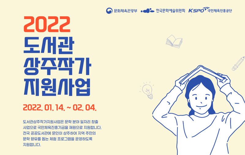「2022년 도서관 상주작가 지원사업」 공모안내 - 사업공고 및 신청접수 : 2022.01.14~02.04 (도서관상주작가지원사업은 문학 분야 일자리 창출 사업으로 국민체육진흥기금을 재원으로 지원합니다 전국 공공도서관에 문인이 상주하여 지역 주민의 문학 향유를 돕는 체험 프로그램을 운영하도록 지원합니다.)