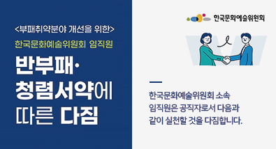 <부패취약분야 개선을 위한> 한국문화예술위원회 임직원 반부패ㆍ청렴서약에 따른 다짐 한국문화예술위원회 소속 임직원은 공직자로서 다음과 같이 실천할 것을 다짐합니다. 한국문화예술위원회