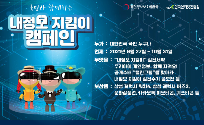 국민과 함께하는 내정보 지킴이 캠페인(누가 : 대한민국 국민 누구나, 언제 : 2021년 9월27일 ~ 10월 31일, 무엇을 : "내정보 지킴이" 실천서약  우리아이 개인정보, 함께 지켜요!            공개수배 "털린그림"을 찾아라  내정보 지킴이 실천수기 공모전 등, 보상템 : 삼성 갤럭시 워치4, 삼성갤럭시 버즈2, 문화상품권, 카카오톡 이모티콘, 기프티콘 등 )