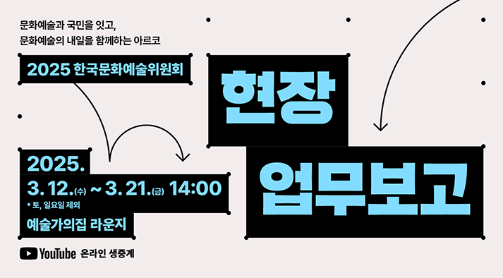 문화예술과 국민을 잇고, 문화예술의 내일을 함께하는 아르코 2025 한국문화예술위원회 현장 업무보고 2025년 3월 12일 수요일부터 21일 금요일 14시(토요일, 일요일 제외) 예술가의집 라운지