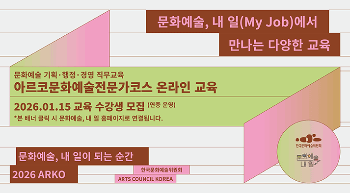 문화예술, 내 일(My Job)에서 만나는 다양한 교육  문화예술 기획·행정·경영 직무교육 아르코문화예술전문가코스 온라인 교육  2026.01.15 교육 수강생 모집 (연중 운영)  *본 배너 클릭 시 문화예술, 내 일 홈페이지로 연결됩니다.   문화예술, 내 일이 되는 순간 2026 ARKO   한국문화예술위원회 ARTS COUNCIL KOREA