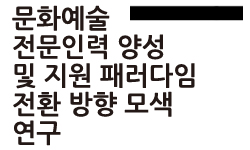 문화예술전문인력 양성 및 지원 패러다임 전환 방향 모색 연구