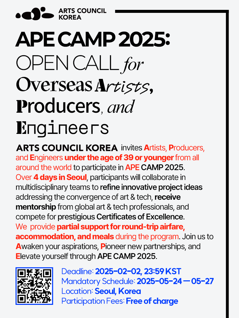 ARTS COUNCIL KOREAAPE CAMP 2025:OPEN CALL  forOverseas Artists,Producers, and EngineersARTS COUNCIL KOREA invites Artists, Producers, and Engineers under the age of 39 from around the world to participate in APE CAMP 2025. Over 4 days in Seoul, participants will collaborate in multidisciplinary teams to refine innovative project ideas addressing the convergence of art & tech, receive mentorship from global art & tech professionals, and compete for prestigious Certificates of Excellence. We  provides partial support for round-trip airfare, accommodation, and meals during the program. Join us to Awaken your aspirations, Pioneer new partnerships, and Elevate yourself through APE CAMP 2025.Deadline: 2025-02-02, 23:59 KST Mandatory Schedule: 2025-05-24 ㅡ 2025-05-27Location: Seoul, KoreaParticipation Fees: Free of charge