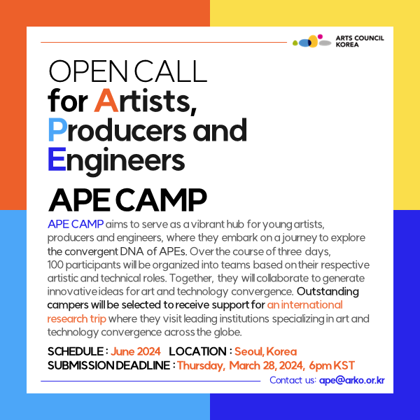 OPEN CALL
        for Artists,
        Producers and
        Engineers
        
        APE CAMP
        ﻿APE CAMP aims to serve as a vibrant hub for young artists, producers and engineers, where they embark on a journey to explore the convergent DNA of APEs. Over the course of three days, 
        100 participants will be organized into teams based on their respective artistic and technical roles. Together, they will collaborate to generate innovative ideas for art and technology convergence. Outstanding campers will be selected to receive support for an international research trip where they visit leading institutions specializing in art and technology convergence across the globe. 
        
        SCHEDULE : June 2024    
        LOCATION : Seoul, Korea
        SUBMISSION DEADLINE : Thursday, March 28, 2024, 6pm KST
        
        Contact us: ape@arko.or.kr