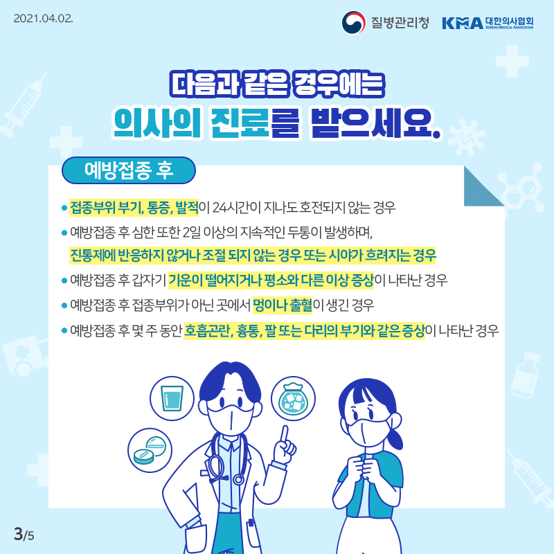 이럴 땐, 의사의 진료를 받으세요 접종부위 부기, 통증, 발적이 24시간이 지나도 호전되지 않는 경우 예방접종 후 심한 또한 2일 이상의 지속적인 두통이 발생하며, 진통제에 반응하지 않거나 조절 되지 않는 경우 또는 시야가 흐려지는 경우 예방접종 후 갑자기 기운이 떨어지거나 평소와 다른 이상 증상이 나타난 경우 예방접종 후 접종부위가 아닌 곳에서 멍이나 출혈이 생긴 경우 예방접종 후 몇 주 동안 호흡곤란, 흉통, 팔 또는 다리의 부기와 같은 증상이 나타난 경우