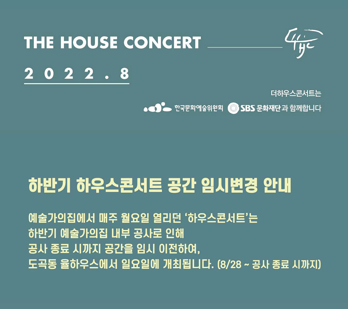 더하우스콘서트 2022년 8월 일정 하반기 하우스콘서트 공간 임시변경 안내 예술가의집에서 매주 월요일 열리던 ‘하우스콘서트’는 하반기 예술가의집 내부 공사로 인해 공사 종료 시까지 공간을 임시 이전하여, 도곡동 율하우스에서 일요일에 개최됩니다. (8/28 ~ 공사 종료 시까지)