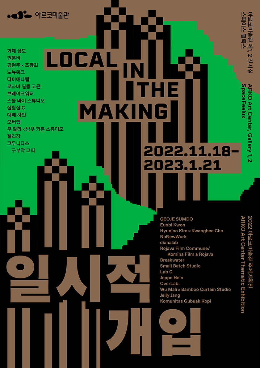 일시적 개입 LOCAL IN THE MAKING(2022.11.18.-2023.1.21) 녹색과 검은색, 갈색이 어우러진 배경을 바탕으로 전시에 관한 주요 정보가 기재된 포스터이다. 좌측 하단에는 가장 큰 크기의 갈색 글씨로 전시 제목 '일시적 개입'이 표기되어 있으며, 중앙부 상단에는 전시의 영문 제목인 'LOCAL IN THE MAKING'이 표기되어 있다. 그 아래로 전시 기간 '2022.11.18-2023.1.21'이 기재되어 있다.
            좌측 최상단에는 전시 주최처인 아르코미술관 국문 로고 이미지가 위치한다. 그 아래 참여 작가들의 국문 이름이 나열되어 있다. 내용은 다음과 같다. '거제 섬도, 권은비, 김현주×조광희, 노뉴워크, 다이애나랩, 로자바 필름 코뮨, 브레이크워터, 스몰 바치 스튜디오, 실험실 C, 예페 하인, 오버랩, 우 말리×밤부 커튼 스튜디오, 젤리장, 코무니타스 구부악 코피'. 작가들의 국문 이름이 위치한 방향에서 시계 다섯시 방향으로 시선을 옮기면, 이들의 영문 이름이 표기되어 있다. 가장 우측 상단에 전시가 열리는 구체적인 장소가 국문과 영문으로 기재되어 있다. 내용은 '아르코미술관 제1, 2전시실, 스페이스필룩스'이다. 해당 정보 아래로 '2022 아르코미술관 주제기획전'이라는 문구, 그리고 이것의 영문 표기인 'ARKO Art Center Thematic Exhibition' 문구가 보인다.