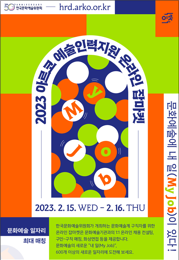 2023 아르코 예술인력지원 온라인 잡마켓 2. 15. ~ 2. 16. hrd.arko.or.kr 한국문화예술위원회가 개최하는 문화예술계 구직자를 위한 온라인 잡마켓은 아르코 예술인력육성사업 연계 채용정보를 제공하며 온라인 실시간 채용상담 및 채용설명회, 문화예술분야 커리어 컨설팅, 화상면접 등 다양한 채용지원 프로그램이 진행됩니다. 문화예술의 새로운 “내 일(My JOB)”, 600여 개의 새로운 일자리에 도전하세요!