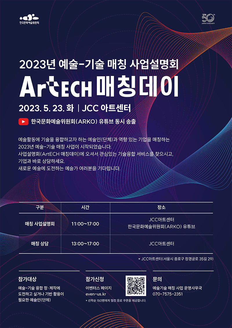 2023년 예술-기술 매칭 사업설명회 ArtECH 매칭데이 5월 23일 (화) JCC아트센터 :  예술활동에 기술을 융합하고자 하는 예술인과 역량 있는 기업을 매칭하여 예술현장의 기술 활용 역량을 제고하는 사업입니다.사업설명회에 오셔서 관심있는 기술융합 서비스를 찾으시고,기업과 바로 상담하세요.새로운 예술에 도전하는 예술가 여러분을 기다립니다. 매칭 사업설명회-11:00~17:00 장소 JCC아트센터 한국문화예술위원회 유튜브, 매칭상담-13:00~17:00 장소 JCC아트센터, 참가대상-예술-기술 융합  창제작에 도전하고 싶거나 기반 활용이 필요한 예술인(단체), 참가신청-이벤터스페이지 even-us.kr *선착순 150명에게 웰컴 음료 쿠폰을 제공합니다.
        문의-예술기술 매칭 사업 운영사무국 070-7575-2351