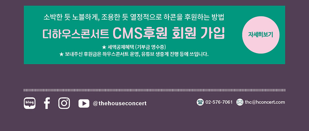 더하우스콘서트 CMS 후원 회원 가입 (세액공제혜택(기부금영수증) 보내주신 후원금은 하우스콘서트 운영, 유튜브 생중계 진행 등에 쓰입니다. 블로그 페이스북 인스타그램 유튜브@thehouseconcert  문의 : 02-576-7061 이메일 thc@hconcert.com 자세히 보기