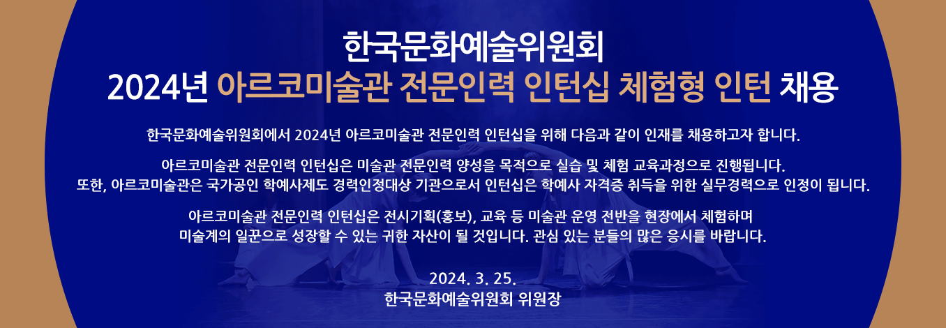 2024년 한국문화예술위원회 아르코미술관 전문인력 인턴십 체험형 인턴 채용 - 한국문화예술위원회에서 2024년 아르코미술관 전문인력 인턴십을 위해 다음과 같이 인재를 채용하고자 합니다. 아르코미술관 전문인력 인턴십은 미술관 전문인력 양성을 목적으로 실습 및 체험 교육과정으로 진행됩니다. 또한, 아르코미술관은 국가공인 학예사제도 경력인정대상 기관으로서 인턴십은 학예사 자격증 취득을 위한 실무경력으로 인정이 됩니다. 아르코미술관 전문인력 인턴십은 전시기획(홍보), 교육 등 미술관 운영 전반을 현장에서 체험하며 미술계의 일꾼으로 성장할 수 있는 귀한 자산이 될 것입니다. 관심 있는 분들의 많은 응시를 바랍니다. 2024. 3. 25. 한국문화예술위원회 위원장