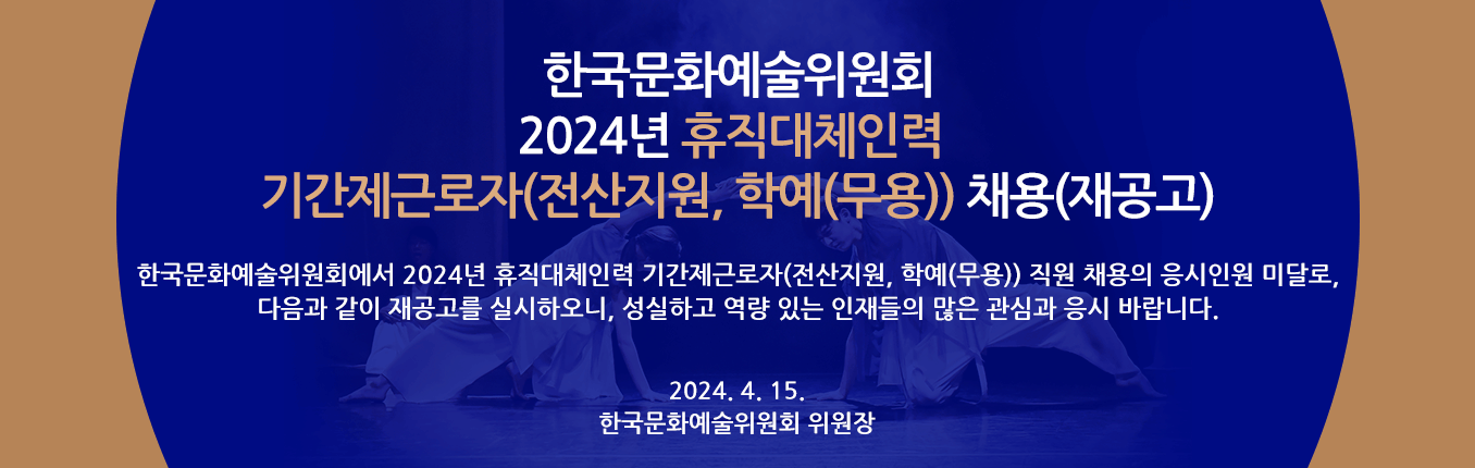 2024년 한국문화예술위원회 휴직대체인력 기간제근로자(전산지원, 학예(무용)) 채용(재공고) - 한국문화예술위원회에서 2024년 휴직대체인력 기간제근로자(전산지원, 학예(무용)) 직원 채용의 응시인원 미달로, 다음과 같이 재공고를 실시하오니, 성실하고 역량 있는 인재들의 많은 관심과 응시 바랍니다. 2024. 4. 15. 한국문화예술위원회 위원장