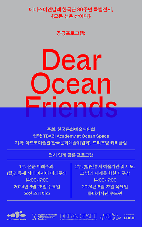 베니스비엔날레 한국관 30주년 특별전시, 모든섬은 산이다, 공공프로그램:Dear Ocean Frends, 주최:한국문화예술위원회, 협력:TBA21 Academy at Ocean Space, 기획: 아르코미술관(한국문화예술위원회), 드리프팅 커리큘럼, 전시 연계 담론 프로그램(1부. 몬순 미래주의: (탈)인류세 시대 아시아 미래주의 14:00-17:00 2024년 6월 26일 수요일 오션스페이스, 2부. (탈)인류세 예술기관 및 제도: 그 밖의 세계를 향한 재구상 14:00-17:00 2024년 6월 27일 목요일 몰타기사단 수도원)