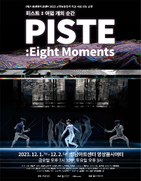 예술경영지원센터 2023 공연유통협력 지원사업 선정 공연 | 피스트 여덟 개의 순간. PISTE, Eight Moments | 2023년 12월 1일 금요일 오후 7시 30분, 12월 2일 토요일 오후 3시, 성남아트센터 앙상블시어터에서. | 안무, 연출 김모든, 출연 김모든, 김은주, 김재은, 류지수, 문경재, 이가영, 프로듀서 이윤숙, 미디어아트 송주형, 음악감독 지미세르, 의상디자인 최인숙, 조명디자인 이승호, 무대디자인 최상지, 기술감독 최웅집, 무대감독 손세리, 그래픽디자인 이한수, 사진작가 박창현, 티저, 영상기록 연두픽처스, 펜싱자문 김건우, 기획 스탭서울컴퍼니 | 주최 예술경영지원센터, 주관 모든컴퍼니, 광명문화재단, 후원 문화체육관광부