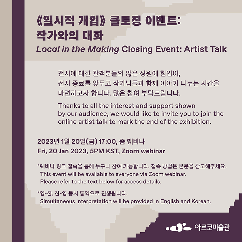 《일시적 개입》 연계 프로그램_클로징 이벤트:작가와의 대화 Local in the Making Closing Event:Artist talk 전시에 대한 관객분들의 많은 성원에 힘입어, 전시 종료를 앞두고 작가님들과 함께 이야기 나누는 시간을 마련하고자 합니다. 많은 참여 부탁드립니다. thanks to all the interest and support shown by our audience, we would like to invite you to join the online artist talk to mark the end of the exhibition 2023. 1. 20(금), 17:00, 줌 웨비나 fri, 20 jan 2023, 5PM KST, Zoom webinar *웨비나 링크 접속을 통해 누구나 참여가능 합니다. 접속 방법은 본문을 참고해주세요 this event will be available to everyone via Zoom webinar. please refer to the text below form access details * 영-한, 한-영 동시 통영으로 진행됩니다. simultaneous interpretation will be provided in English and korean